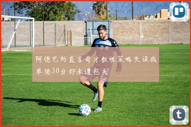 阿德巴约直言奇才教练策略失误我单场30分却未遭包夹