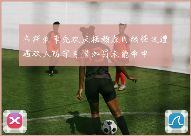 韦斯利率先欢庆杨瀚森内线强攻遭遇双人防守可惜加罚未能命中