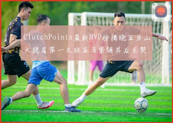 ClutchPoints最新MVP榜揭晓亚历山大稳居第一文班亚马紧随其后东契奇位列第三