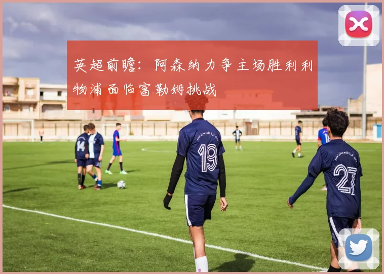 英超前瞻：阿森纳力争主场胜利利物浦面临富勒姆挑战