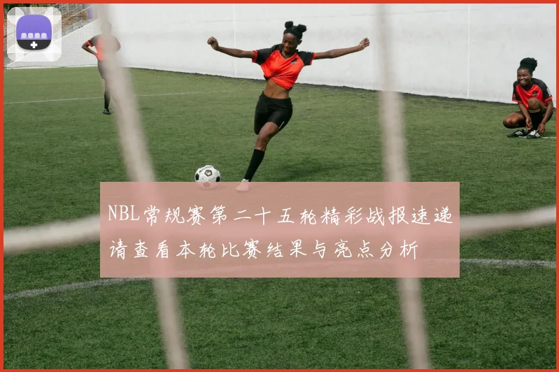 NBL常规赛第二十五轮精彩战报速递请查看本轮比赛结果与亮点分析