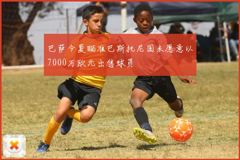 巴萨今夏瞄准巴斯托尼国米愿意以7000万欧元出售球员