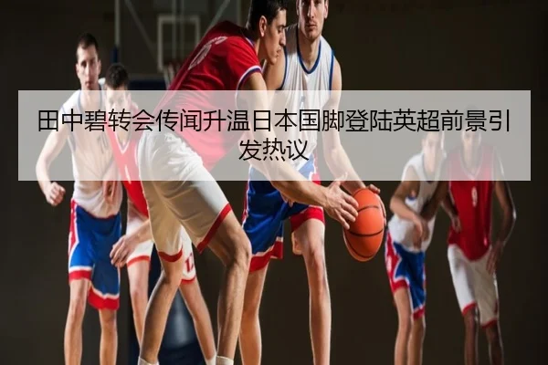 田中碧转会传闻升温日本国脚登陆英超前景引发热议（kaiyun.com）