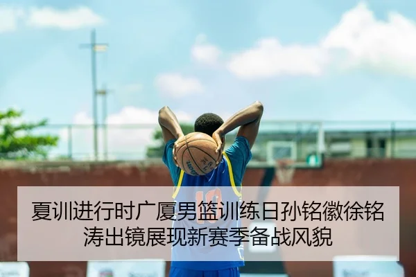 夏训进行时广厦男篮训练日孙铭徽徐铭涛出镜展现新赛季备战风貌（kaiyun.com）
